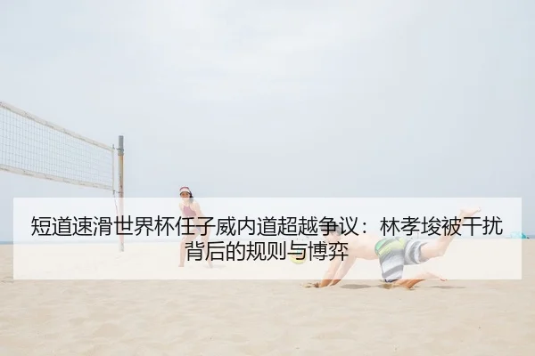 短道速滑世界杯任子威内道超越争议：林孝埈被干扰背后的规则与博弈